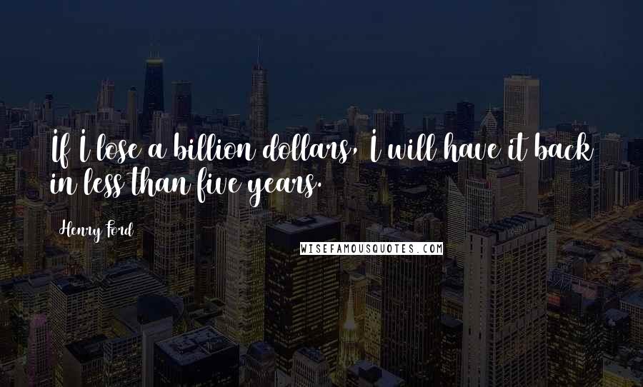 Henry Ford Quotes: If I lose a billion dollars, I will have it back in less than five years.