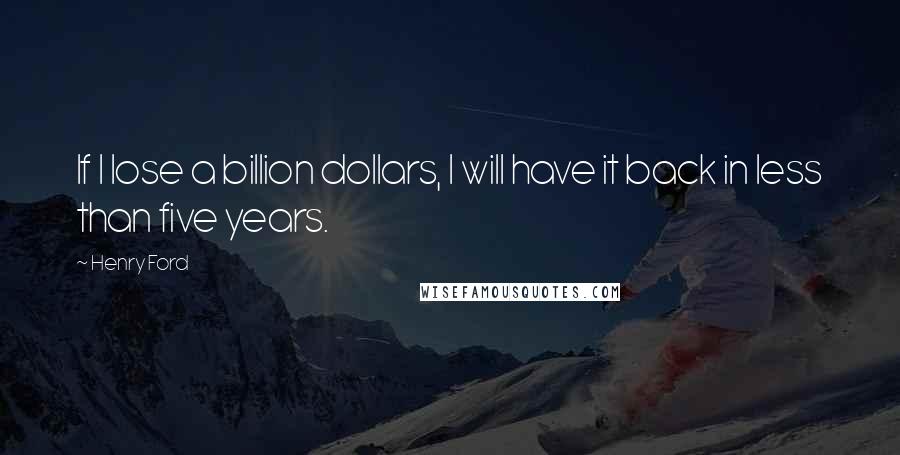 Henry Ford Quotes: If I lose a billion dollars, I will have it back in less than five years.
