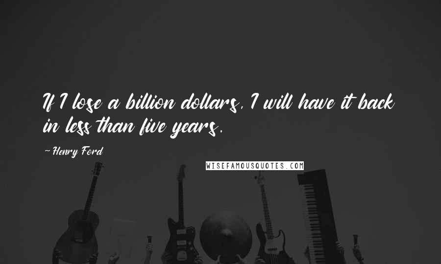 Henry Ford Quotes: If I lose a billion dollars, I will have it back in less than five years.