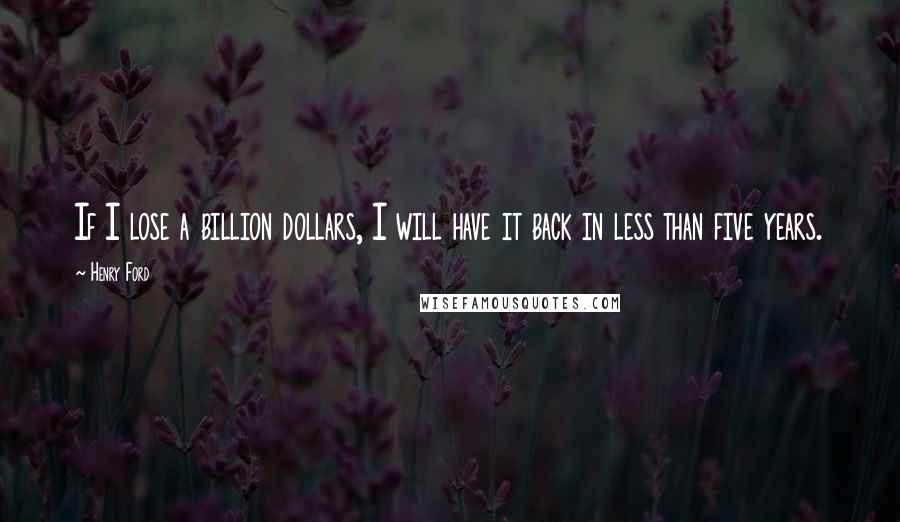 Henry Ford Quotes: If I lose a billion dollars, I will have it back in less than five years.
