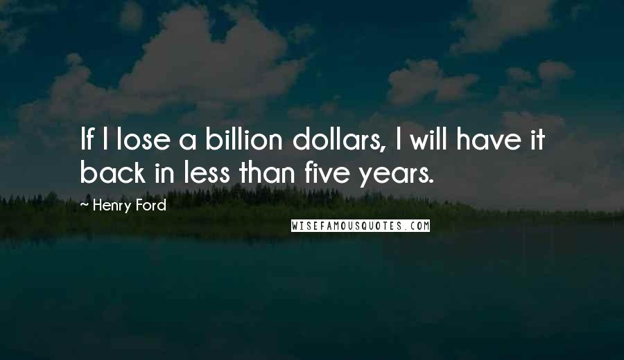 Henry Ford Quotes: If I lose a billion dollars, I will have it back in less than five years.