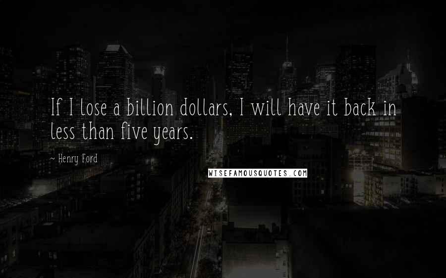 Henry Ford Quotes: If I lose a billion dollars, I will have it back in less than five years.