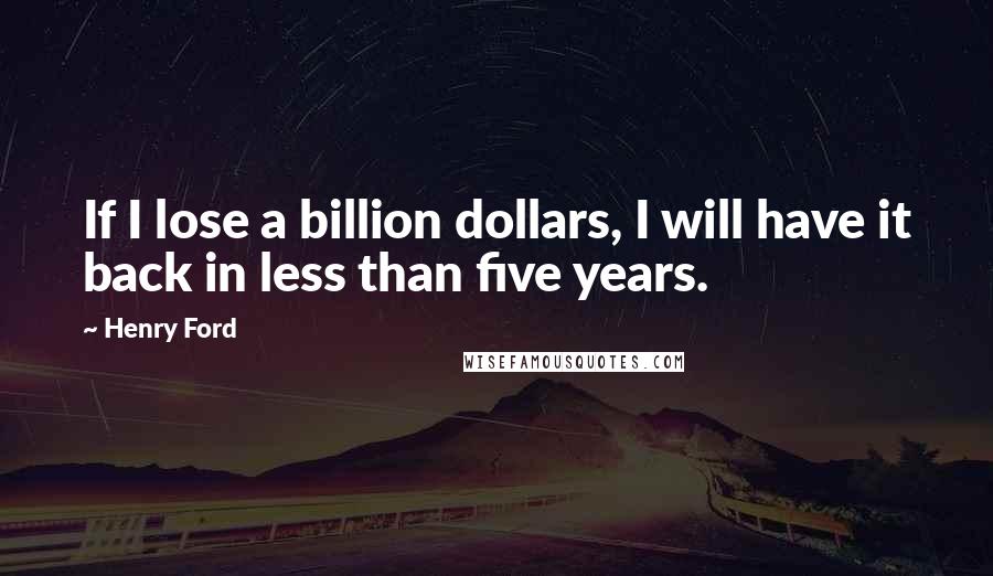 Henry Ford Quotes: If I lose a billion dollars, I will have it back in less than five years.