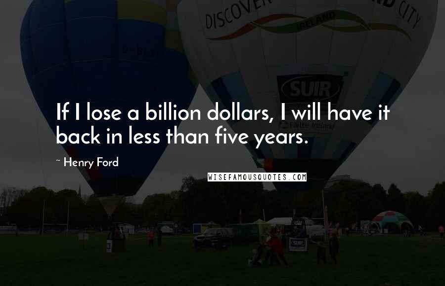 Henry Ford Quotes: If I lose a billion dollars, I will have it back in less than five years.