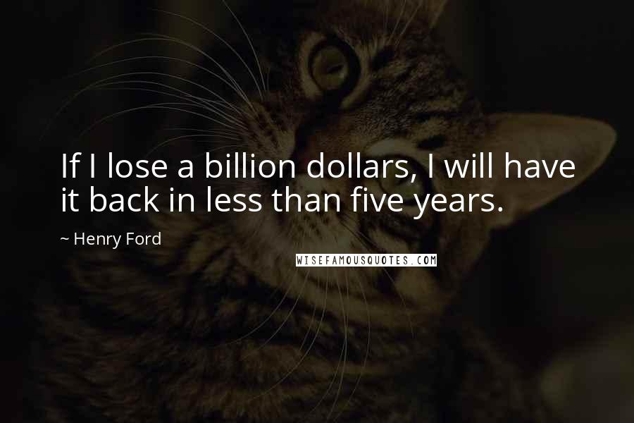 Henry Ford Quotes: If I lose a billion dollars, I will have it back in less than five years.