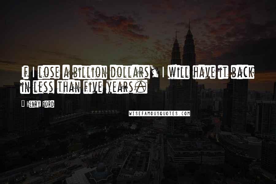Henry Ford Quotes: If I lose a billion dollars, I will have it back in less than five years.
