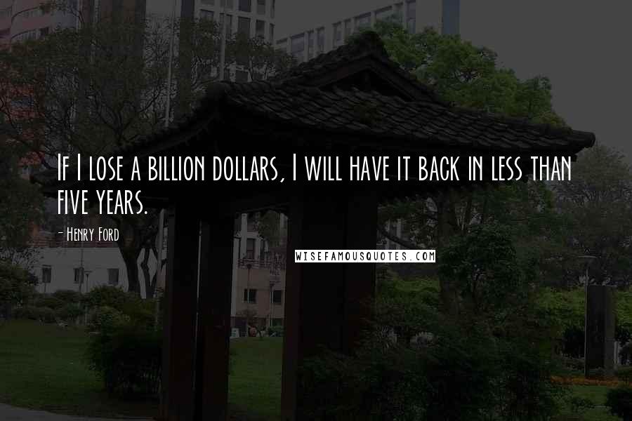 Henry Ford Quotes: If I lose a billion dollars, I will have it back in less than five years.
