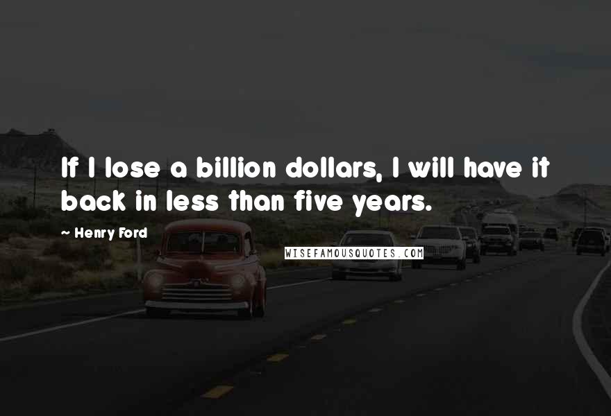 Henry Ford Quotes: If I lose a billion dollars, I will have it back in less than five years.