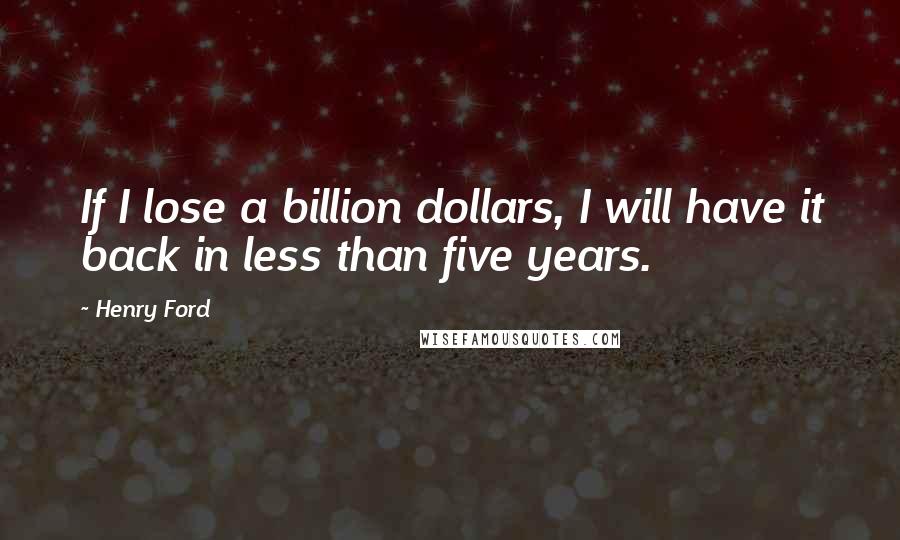 Henry Ford Quotes: If I lose a billion dollars, I will have it back in less than five years.