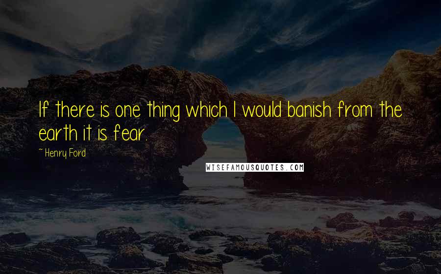 Henry Ford Quotes: If there is one thing which I would banish from the earth it is fear.