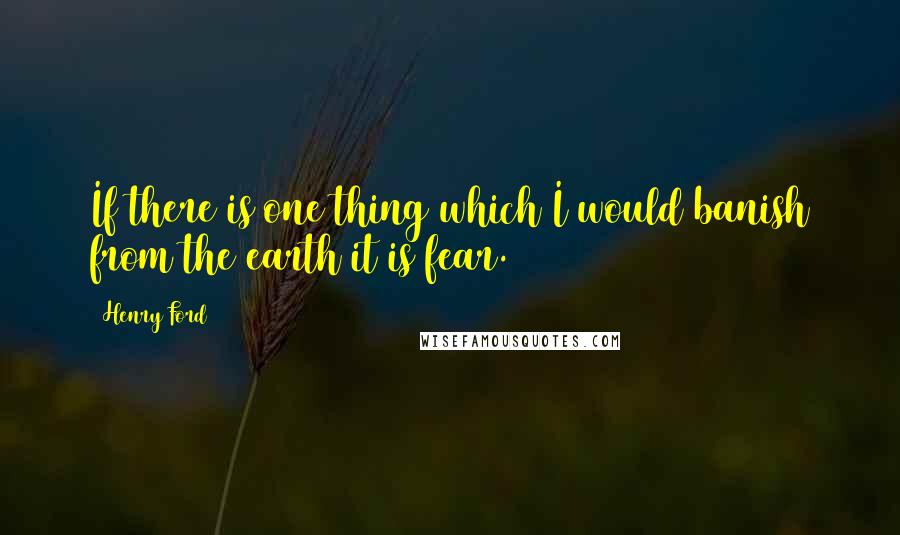 Henry Ford Quotes: If there is one thing which I would banish from the earth it is fear.