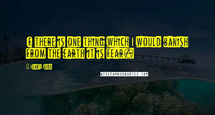 Henry Ford Quotes: If there is one thing which I would banish from the earth it is fear.