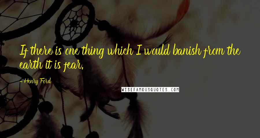 Henry Ford Quotes: If there is one thing which I would banish from the earth it is fear.