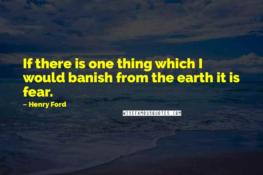 Henry Ford Quotes: If there is one thing which I would banish from the earth it is fear.