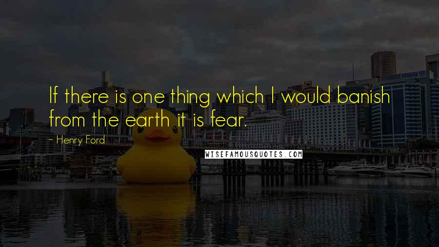 Henry Ford Quotes: If there is one thing which I would banish from the earth it is fear.