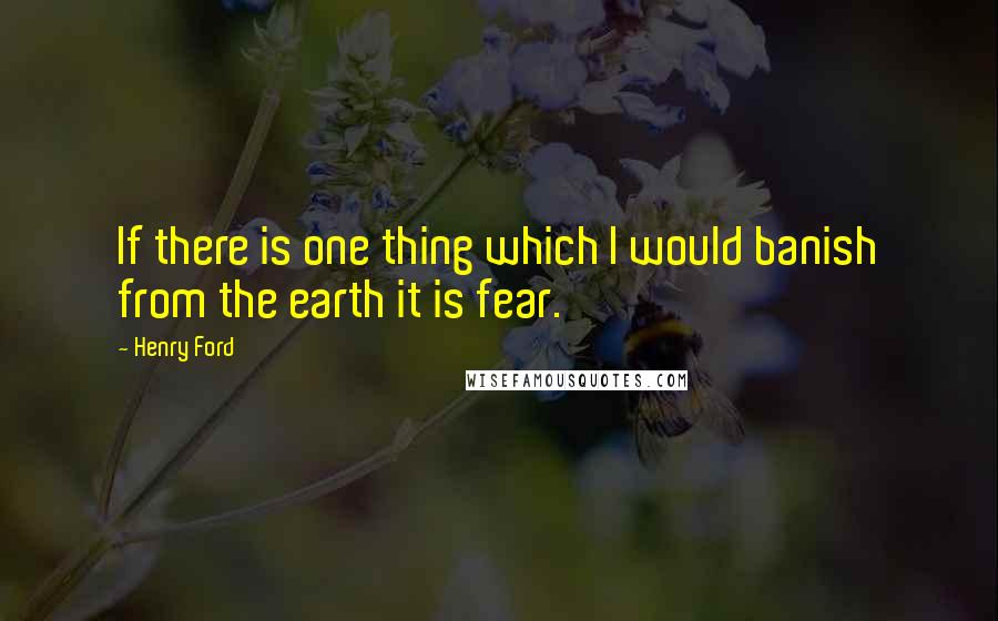 Henry Ford Quotes: If there is one thing which I would banish from the earth it is fear.