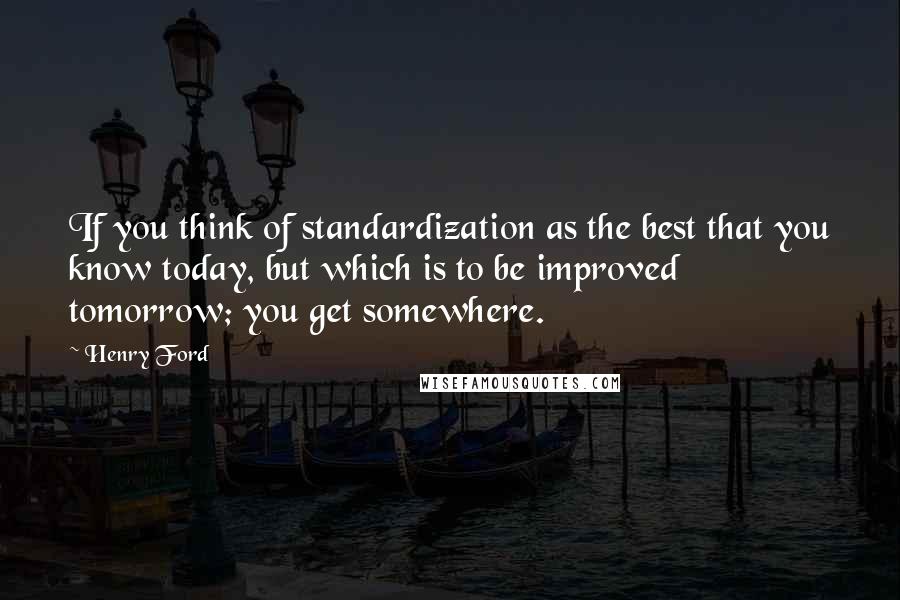 Henry Ford Quotes: If you think of standardization as the best that you know today, but which is to be improved tomorrow; you get somewhere.