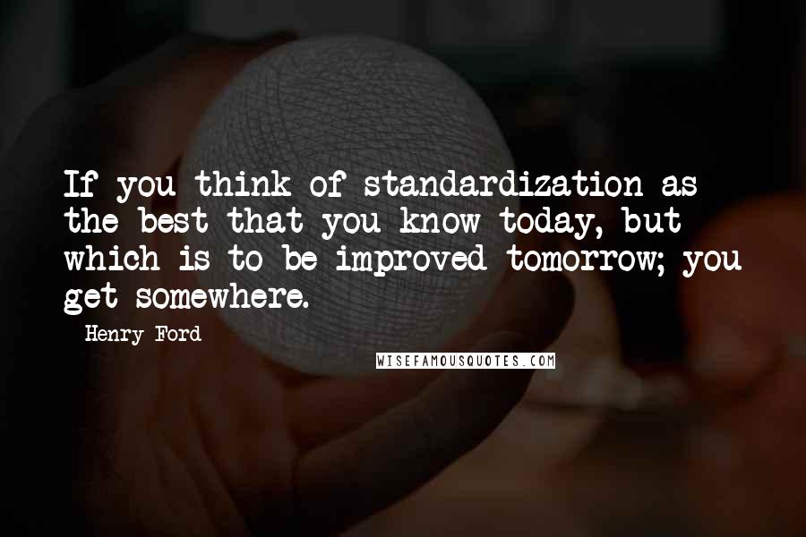 Henry Ford Quotes: If you think of standardization as the best that you know today, but which is to be improved tomorrow; you get somewhere.