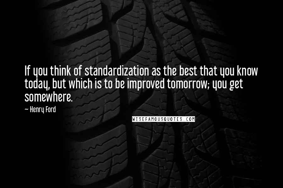 Henry Ford Quotes: If you think of standardization as the best that you know today, but which is to be improved tomorrow; you get somewhere.