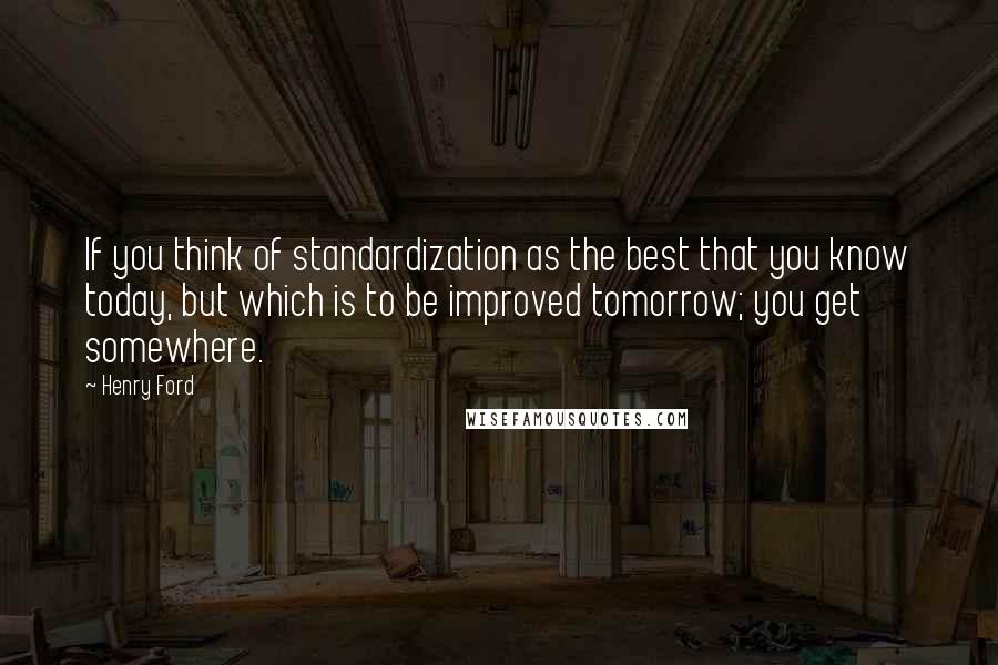 Henry Ford Quotes: If you think of standardization as the best that you know today, but which is to be improved tomorrow; you get somewhere.