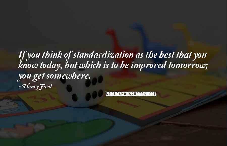 Henry Ford Quotes: If you think of standardization as the best that you know today, but which is to be improved tomorrow; you get somewhere.