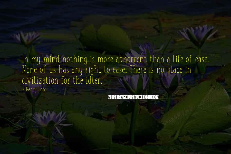 Henry Ford Quotes: In my mind nothing is more abhorrent than a life of ease. None of us has any right to ease. There is no place in civilization for the idler.