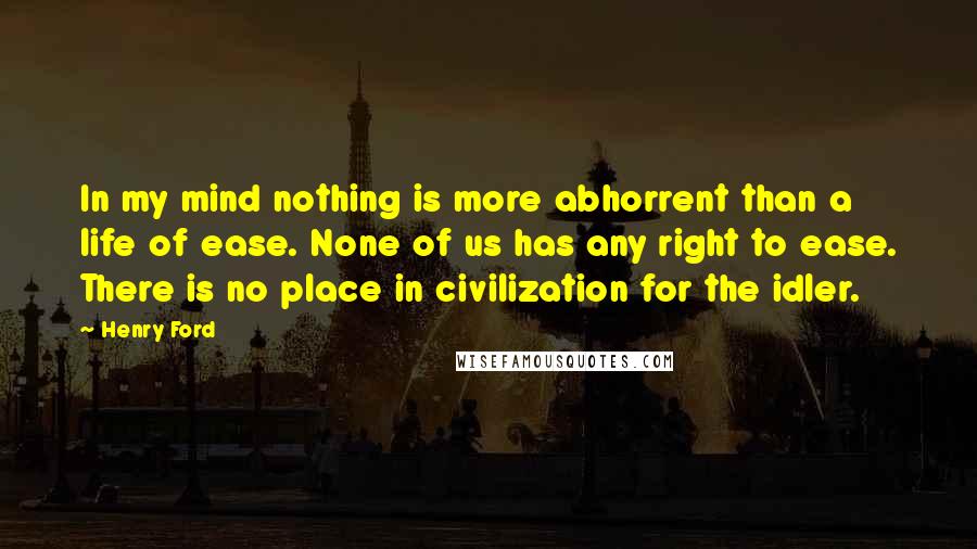 Henry Ford Quotes: In my mind nothing is more abhorrent than a life of ease. None of us has any right to ease. There is no place in civilization for the idler.