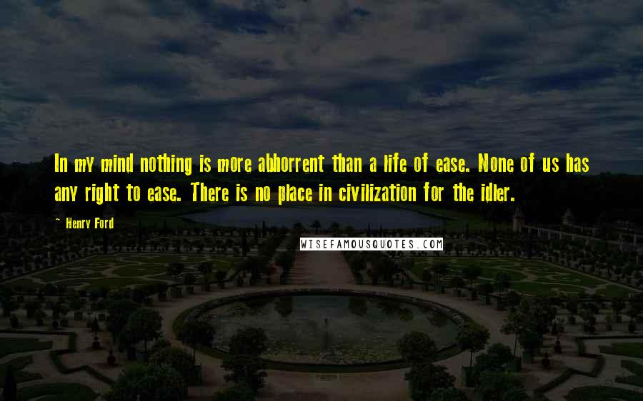 Henry Ford Quotes: In my mind nothing is more abhorrent than a life of ease. None of us has any right to ease. There is no place in civilization for the idler.