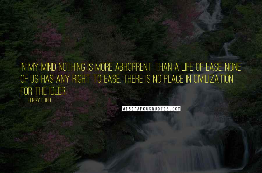 Henry Ford Quotes: In my mind nothing is more abhorrent than a life of ease. None of us has any right to ease. There is no place in civilization for the idler.