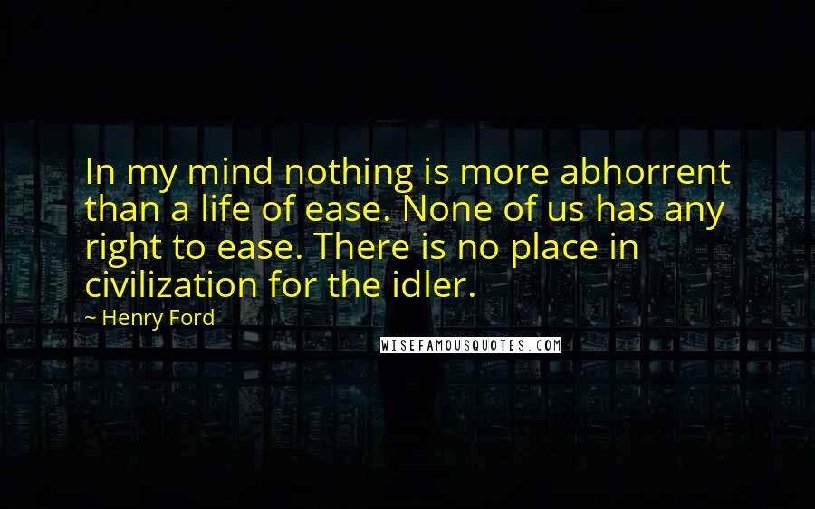 Henry Ford Quotes: In my mind nothing is more abhorrent than a life of ease. None of us has any right to ease. There is no place in civilization for the idler.