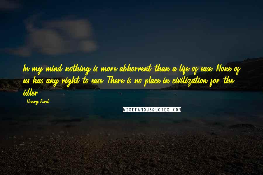 Henry Ford Quotes: In my mind nothing is more abhorrent than a life of ease. None of us has any right to ease. There is no place in civilization for the idler.