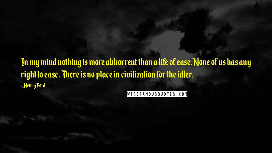 Henry Ford Quotes: In my mind nothing is more abhorrent than a life of ease. None of us has any right to ease. There is no place in civilization for the idler.