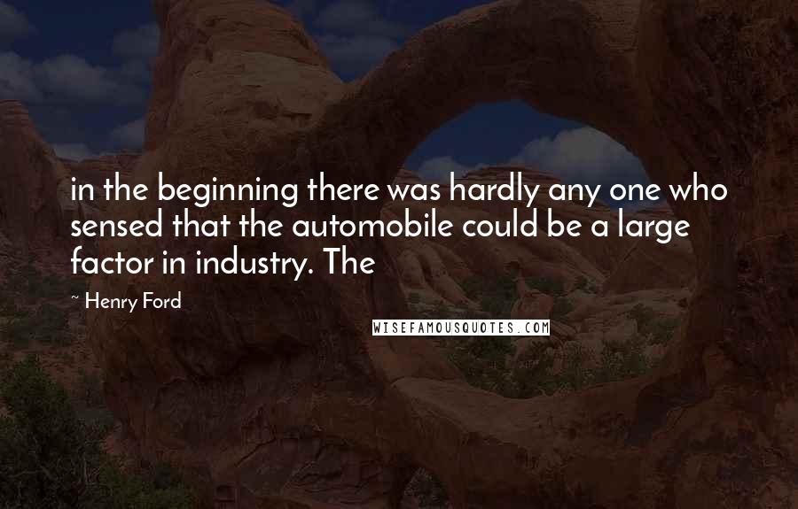 Henry Ford Quotes: in the beginning there was hardly any one who sensed that the automobile could be a large factor in industry. The