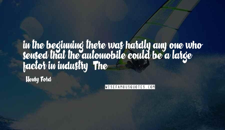 Henry Ford Quotes: in the beginning there was hardly any one who sensed that the automobile could be a large factor in industry. The