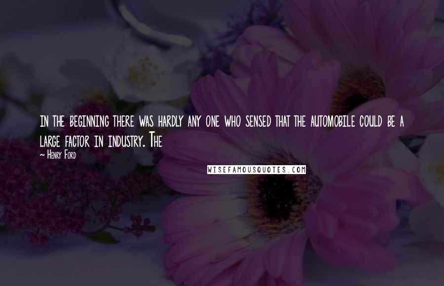 Henry Ford Quotes: in the beginning there was hardly any one who sensed that the automobile could be a large factor in industry. The