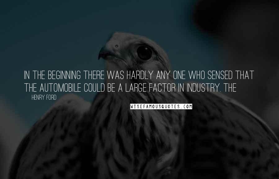 Henry Ford Quotes: in the beginning there was hardly any one who sensed that the automobile could be a large factor in industry. The