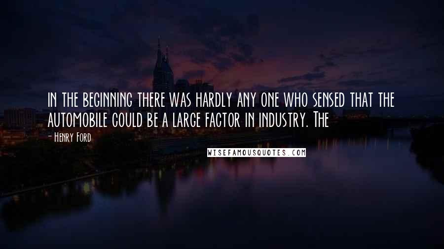 Henry Ford Quotes: in the beginning there was hardly any one who sensed that the automobile could be a large factor in industry. The