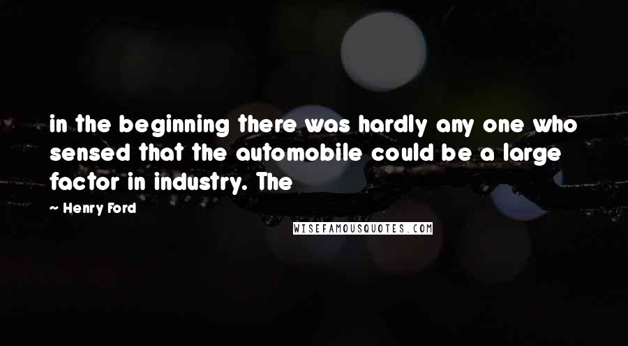 Henry Ford Quotes: in the beginning there was hardly any one who sensed that the automobile could be a large factor in industry. The