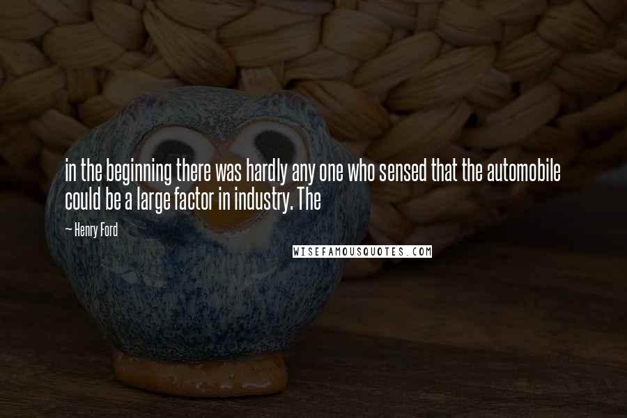 Henry Ford Quotes: in the beginning there was hardly any one who sensed that the automobile could be a large factor in industry. The
