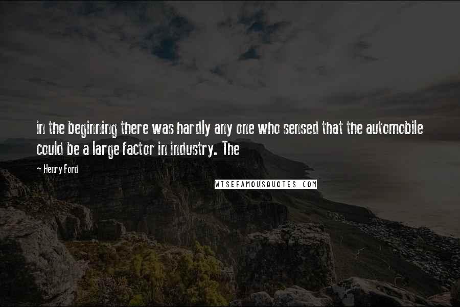Henry Ford Quotes: in the beginning there was hardly any one who sensed that the automobile could be a large factor in industry. The