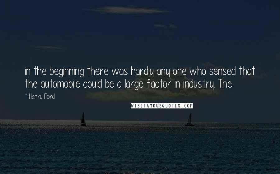 Henry Ford Quotes: in the beginning there was hardly any one who sensed that the automobile could be a large factor in industry. The