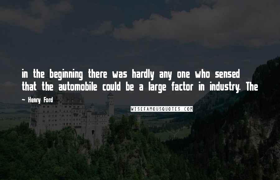 Henry Ford Quotes: in the beginning there was hardly any one who sensed that the automobile could be a large factor in industry. The