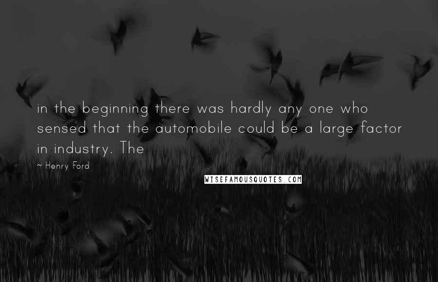 Henry Ford Quotes: in the beginning there was hardly any one who sensed that the automobile could be a large factor in industry. The
