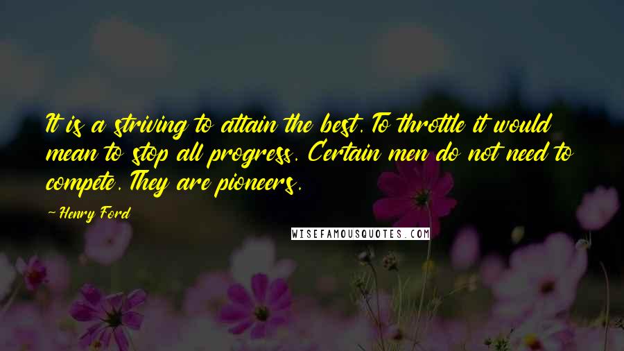 Henry Ford Quotes: It is a striving to attain the best. To throttle it would mean to stop all progress. Certain men do not need to compete. They are pioneers.