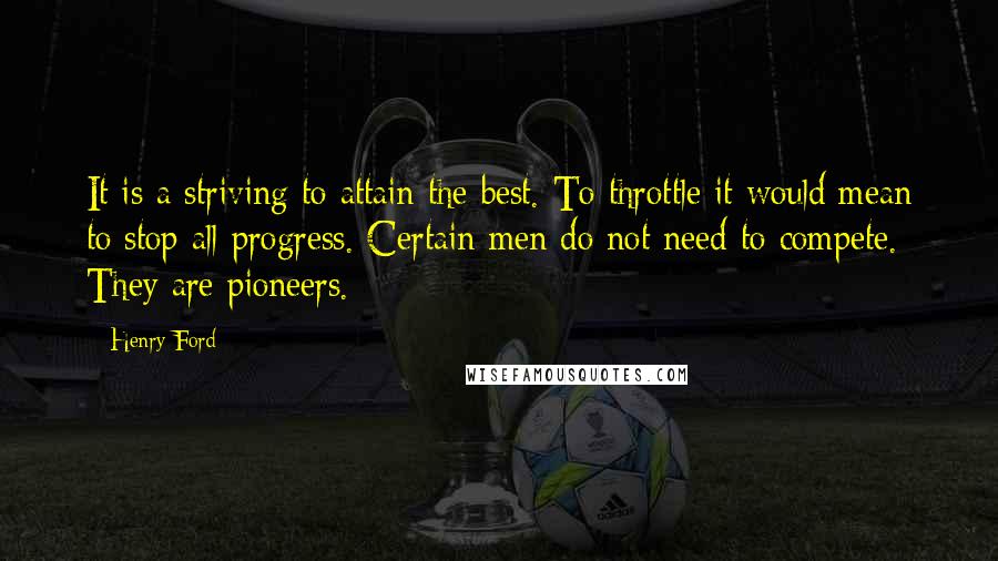 Henry Ford Quotes: It is a striving to attain the best. To throttle it would mean to stop all progress. Certain men do not need to compete. They are pioneers.