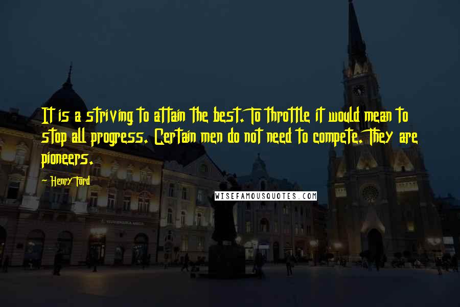 Henry Ford Quotes: It is a striving to attain the best. To throttle it would mean to stop all progress. Certain men do not need to compete. They are pioneers.