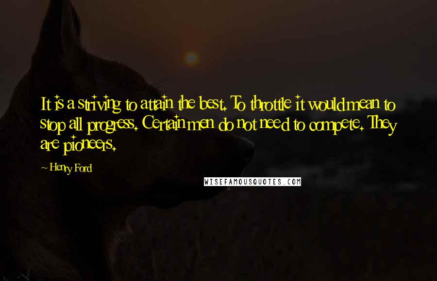 Henry Ford Quotes: It is a striving to attain the best. To throttle it would mean to stop all progress. Certain men do not need to compete. They are pioneers.