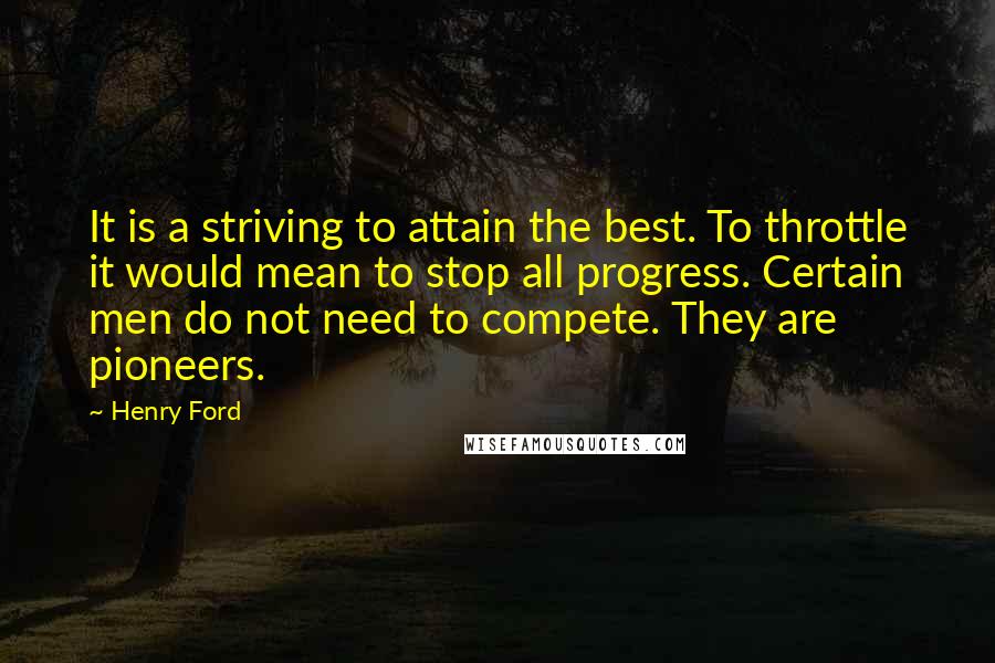 Henry Ford Quotes: It is a striving to attain the best. To throttle it would mean to stop all progress. Certain men do not need to compete. They are pioneers.