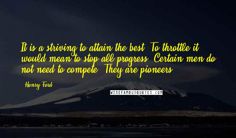 Henry Ford Quotes: It is a striving to attain the best. To throttle it would mean to stop all progress. Certain men do not need to compete. They are pioneers.