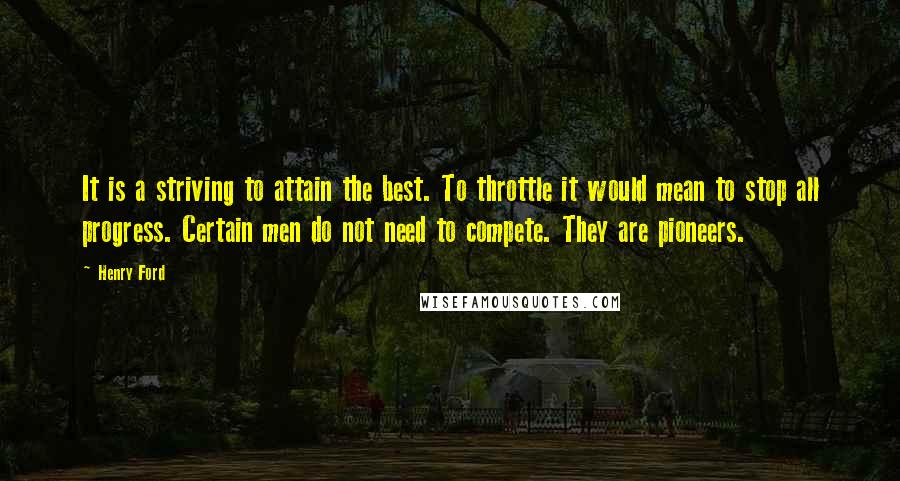 Henry Ford Quotes: It is a striving to attain the best. To throttle it would mean to stop all progress. Certain men do not need to compete. They are pioneers.